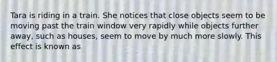 Tara is riding in a train. She notices that close objects seem to be moving past the train window very rapidly while objects further away, such as houses, seem to move by much more slowly. This effect is known as