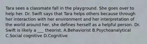 Tara sees a classmate fall in the playground. She goes over to help her. Dr. Swift says that Tara helps others because through her interaction with her environment and her interpretation of the world around her, she defines herself as a helpful person. Dr. Swift is likely a ___ theorist. A.Behaviorist B.Psychoanalytical C.Social cognitive D.Cognitive