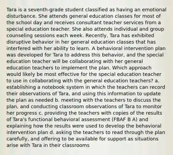 Tara is a seventh-grade student classified as having an emotional disturbance. She attends general education classes for most of the school day and receives consultant teacher services from a special education teacher. She also attends individual and group counseling sessions each week. Recently, Tara has exhibited disruptive behavior in her general education classes that has interfered with her ability to learn. A behavioral intervention plan was developed for Tara to address this behavior, and the special education teacher will be collaborating with her general education teachers to implement the plan. Which approach would likely be most effective for the special education teacher to use in collaborating with the general education teachers? a. establishing a notebook system in which the teachers can record their observations of Tara, and using this information to update the plan as needed b. meeting with the teachers to discuss the plan, and conducting classroom observations of Tara to monitor her progress c. providing the teachers with copies of the results of Tara's functional behavioral assessment (FBAF B A) and explaining how the results were used to develop the behavioral intervention plan d. asking the teachers to read through the plan carefully, and offering to be available for support as situations arise with Tara in their classrooms