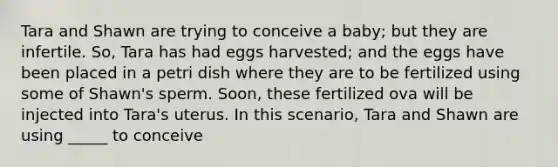 Tara and Shawn are trying to conceive a baby; but they are infertile. So, Tara has had eggs harvested; and the eggs have been placed in a petri dish where they are to be fertilized using some of Shawn's sperm. Soon, these fertilized ova will be injected into Tara's uterus. In this scenario, Tara and Shawn are using _____ to conceive