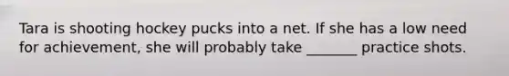 Tara is shooting hockey pucks into a net. If she has a low need for achievement, she will probably take _______ practice shots.