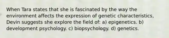 When Tara states that she is fascinated by the way the environment affects the expression of genetic characteristics, Devin suggests she explore the field of: a) epigenetics. b) development psychology. c) biopsychology. d) genetics.