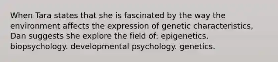 When Tara states that she is fascinated by the way the environment affects the expression of genetic characteristics, Dan suggests she explore the field of: epigenetics. biopsychology. developmental psychology. genetics.