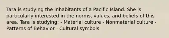 Tara is studying the inhabitants of a Pacific Island. She is particularly interested in the norms, values, and beliefs of this area. Tara is studying: - Material culture - Nonmaterial culture - Patterns of Behavior - Cultural symbols