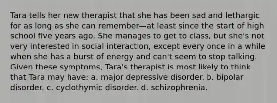 Tara tells her new therapist that she has been sad and lethargic for as long as she can remember—at least since the start of high school five years ago. She manages to get to class, but she's not very interested in social interaction, except every once in a while when she has a burst of energy and can't seem to stop talking. Given these symptoms, Tara's therapist is most likely to think that Tara may have: a. major depressive disorder. b. bipolar disorder. c. cyclothymic disorder. d. schizophrenia.