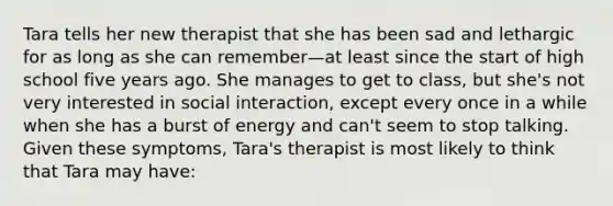 Tara tells her new therapist that she has been sad and lethargic for as long as she can remember—at least since the start of high school five years ago. She manages to get to class, but she's not very interested in social interaction, except every once in a while when she has a burst of energy and can't seem to stop talking. Given these symptoms, Tara's therapist is most likely to think that Tara may have: