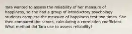 Tara wanted to assess the reliability of her measure of happiness, so she had a group of introductory psychology students complete the measure of happiness test two times. She then compared the scores, calculating a correlation coefficient. What method did Tara use to assess reliability?