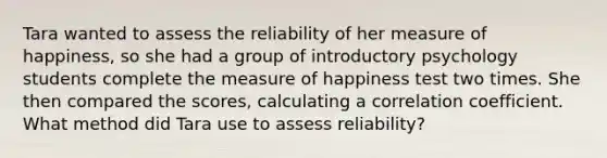 Tara wanted to assess the reliability of her measure of happiness, so she had a group of introductory psychology students complete the measure of happiness test two times. She then compared the scores, calculating a correlation coefficient. What method did Tara use to assess reliability?