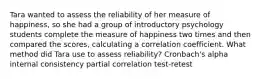 Tara wanted to assess the reliability of her measure of happiness, so she had a group of introductory psychology students complete the measure of happiness two times and then compared the scores, calculating a correlation coefficient. What method did Tara use to assess reliability? Cronbach's alpha internal consistency partial correlation test-retest