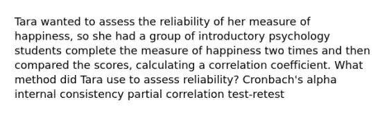 Tara wanted to assess the reliability of her measure of happiness, so she had a group of introductory psychology students complete the measure of happiness two times and then compared the scores, calculating a correlation coefficient. What method did Tara use to assess reliability? Cronbach's alpha internal consistency partial correlation test-retest