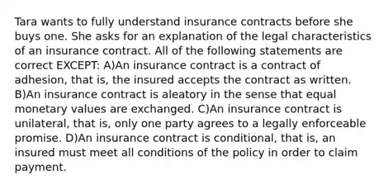 Tara wants to fully understand insurance contracts before she buys one. She asks for an explanation of the legal characteristics of an insurance contract. All of the following statements are correct EXCEPT: A)An insurance contract is a contract of adhesion, that is, the insured accepts the contract as written. B)An insurance contract is aleatory in the sense that equal monetary values are exchanged. C)An insurance contract is unilateral, that is, only one party agrees to a legally enforceable promise. D)An insurance contract is conditional, that is, an insured must meet all conditions of the policy in order to claim payment.