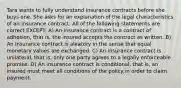 Tara wants to fully understand insurance contracts before she buys one. She asks for an explanation of the legal characteristics of an insurance contract. All of the following statements are correct EXCEPT: A) An insurance contract is a contract of adhesion, that is, the insured accepts the contract as written. B) An insurance contract is aleatory in the sense that equal monetary values are exchanged. C) An insurance contract is unilateral, that is, only one party agrees to a legally enforceable promise. D) An insurance contract is conditional, that is, an insured must meet all conditions of the policy in order to claim payment.