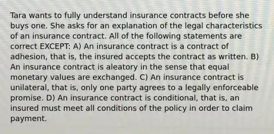 Tara wants to fully understand insurance contracts before she buys one. She asks for an explanation of the legal characteristics of an insurance contract. All of the following statements are correct EXCEPT: A) An insurance contract is a contract of adhesion, that is, the insured accepts the contract as written. B) An insurance contract is aleatory in the sense that equal monetary values are exchanged. C) An insurance contract is unilateral, that is, only one party agrees to a legally enforceable promise. D) An insurance contract is conditional, that is, an insured must meet all conditions of the policy in order to claim payment.