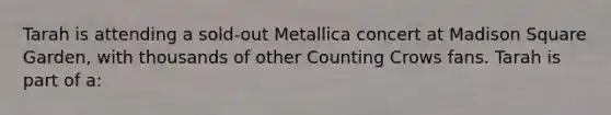 Tarah is attending a sold-out Metallica concert at Madison Square Garden, with thousands of other Counting Crows fans. Tarah is part of a: