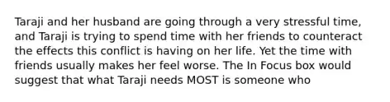 Taraji and her husband are going through a very stressful time, and Taraji is trying to spend time with her friends to counteract the effects this conflict is having on her life. Yet the time with friends usually makes her feel worse. The In Focus box would suggest that what Taraji needs MOST is someone who