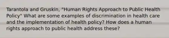 Tarantola and Gruskin, "Human Rights Approach to Public Health Policy" What are some examples of discrimination in health care and the implementation of health policy? How does a human rights approach to public health address these?