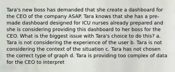 Tara's new boss has demanded that she create a dashboard for the CEO of the company ASAP. Tara knows that she has a pre-made dashboard designed for ICU nurses already prepared and she is considering providing this dashboard to her boss for the CEO. What is the biggest issue with Tara's choice to do this? a. Tara is not considering the experience of the user b. Tara is not considering the context of the situation c. Tara has not chosen the correct type of graph d. Tara is providing too complex of data for the CEO to interpret