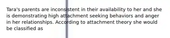 Tara's parents are inconsistent in their availability to her and she is demonstrating high attachment seeking behaviors and anger in her relationships. According to attachment theory she would be classified as