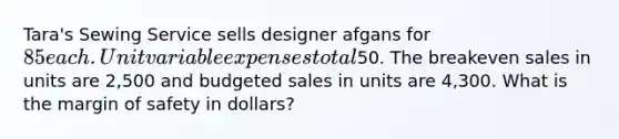 Tara's Sewing Service sells designer afgans for 85 each. Unit variable expenses total50. The breakeven sales in units are 2,500 and budgeted sales in units are 4,300. What is the margin of safety in dollars?