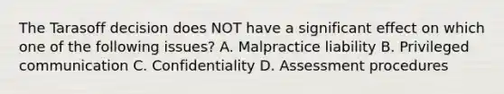 The Tarasoff decision does NOT have a significant effect on which one of the following issues? A. Malpractice liability B. Privileged communication C. Confidentiality D. Assessment procedures