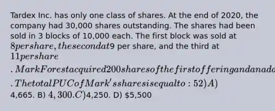 Tardex Inc. has only one class of shares. At the end of 2020, the company had 30,000 shares outstanding. The shares had been sold in 3 blocks of 10,000 each. The first block was sold at 8 per share, the second at9 per share, and the third at 11 per share. Mark Forest acquired 200 shares of the first offering and an additional 300 shares of the second offering. The total PUC of Mark's shares is equal to: 52) A)4,665. B) 4,300. C)4,250. D) 5,500