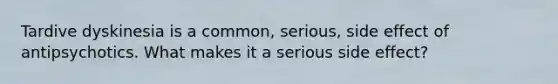 Tardive dyskinesia is a common, serious, side effect of antipsychotics. What makes it a serious side effect?