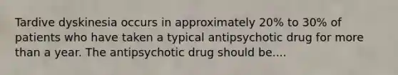 Tardive dyskinesia occurs in approximately 20% to 30% of patients who have taken a typical antipsychotic drug for more than a year. The antipsychotic drug should be....