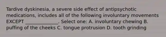 Tardive dyskinesia, a severe side effect of antipsychotic medications, includes all of the following involuntary movements EXCEPT ______________. Select one: A. involuntary chewing B. puffing of the cheeks C. tongue protrusion D. tooth grinding