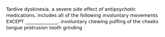 Tardive dyskinesia, a severe side effect of antipsychotic medications, includes all of the following involuntary movements EXCEPT ______________. involuntary chewing puffing of the cheeks tongue protrusion tooth grinding