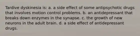 Tardive dyskinesia is: a. a side effect of some antipsychotic drugs that involves motion control problems. b. an antidepressant that breaks down enzymes in the synapse. c. the growth of new neurons in the adult brain. d. a side effect of antidepressant drugs.