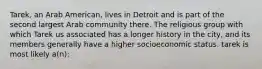 Tarek, an Arab American, lives in Detroit and is part of the second largest Arab community there. The religious group with which Tarek us associated has a longer history in the city, and its members generally have a higher socioeconomic status. tarek is most likely a(n):