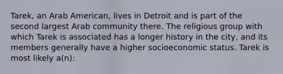 Tarek, an Arab American, lives in Detroit and is part of the second largest Arab community there. The religious group with which Tarek is associated has a longer history in the city, and its members generally have a higher socioeconomic status. Tarek is most likely a(n):