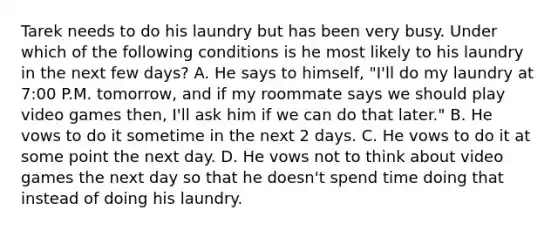 Tarek needs to do his laundry but has been very busy. Under which of the following conditions is he most likely to his laundry in the next few days? A. He says to himself, "I'll do my laundry at 7:00 P.M. tomorrow, and if my roommate says we should play video games then, I'll ask him if we can do that later." B. He vows to do it sometime in the next 2 days. C. He vows to do it at some point the next day. D. He vows not to think about video games the next day so that he doesn't spend time doing that instead of doing his laundry.