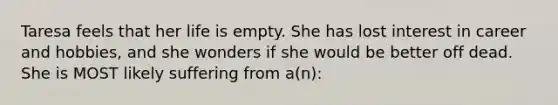 Taresa feels that her life is empty. She has lost interest in career and hobbies, and she wonders if she would be better off dead. She is MOST likely suffering from a(n):