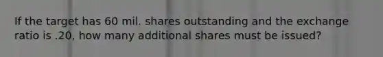 If the target has 60 mil. shares outstanding and the exchange ratio is .20, how many additional shares must be issued?