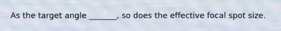 As the target angle _______, so does the effective focal spot size.