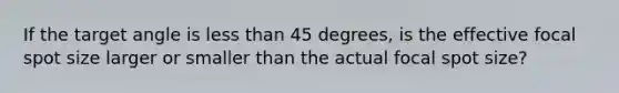 If the target angle is less than 45 degrees, is the effective focal spot size larger or smaller than the actual focal spot size?