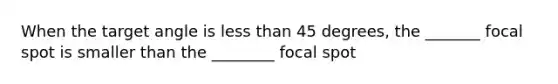 When the target angle is less than 45 degrees, the _______ focal spot is smaller than the ________ focal spot