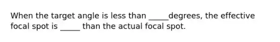 When the target angle is less than _____degrees, the effective focal spot is _____ than the actual focal spot.