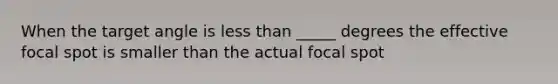 When the target angle is less than _____ degrees the effective focal spot is smaller than the actual focal spot