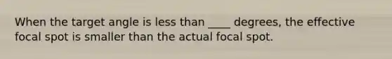 When the target angle is less than ____ degrees, the effective focal spot is smaller than the actual focal spot.