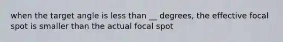 when the target angle is less than __ degrees, the effective focal spot is smaller than the actual focal spot