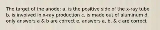 The target of the anode: a. is the positive side of the x-ray tube b. is involved in x-ray production c. is made out of aluminum d. only answers a & b are correct e. answers a, b, & c are correct