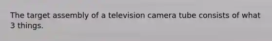 The target assembly of a television camera tube consists of what 3 things.