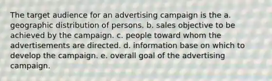 The target audience for an advertising campaign is the a. geographic distribution of persons. b. sales objective to be achieved by the campaign. c. people toward whom the advertisements are directed. d. information base on which to develop the campaign. e. overall goal of the advertising campaign.