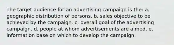 The target audience for an advertising campaign is the: a. geographic distribution of persons. b. sales objective to be achieved by the campaign. c. overall goal of the advertising campaign. d. people at whom advertisements are aimed. e. information base on which to develop the campaign.