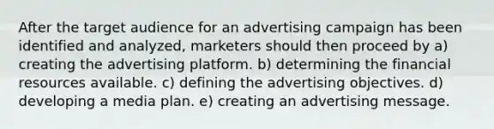 After the target audience for an advertising campaign has been identified and analyzed, marketers should then proceed by a) creating the advertising platform. b) determining the financial resources available. c) defining the advertising objectives. d) developing a media plan. e) creating an advertising message.