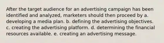 After the target audience for an advertising campaign has been identified and analyzed, marketers should then proceed by a. developing a media plan. b. defining the advertising objectives. c. creating the advertising platform. d. determining the financial resources available. e. creating an advertising message.