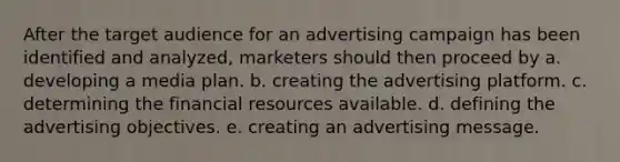 After the target audience for an advertising campaign has been identified and analyzed, marketers should then proceed by a. developing a media plan. b. creating the advertising platform. c. determining the financial resources available. d. defining the advertising objectives. e. creating an advertising message.