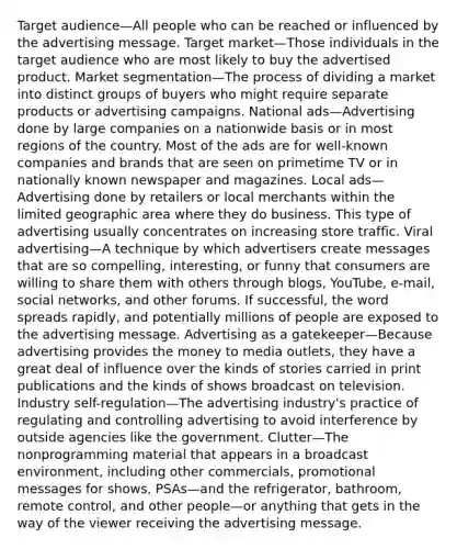 Target audience—All people who can be reached or influenced by the advertising message. Target market—Those individuals in the target audience who are most likely to buy the advertised product. Market segmentation—The process of dividing a market into distinct groups of buyers who might require separate products or advertising campaigns. National ads—Advertising done by large companies on a nationwide basis or in most regions of the country. Most of the ads are for well-known companies and brands that are seen on primetime TV or in nationally known newspaper and magazines. Local ads—Advertising done by retailers or local merchants within the limited geographic area where they do business. This type of advertising usually concentrates on increasing store traffic. Viral advertising—A technique by which advertisers create messages that are so compelling, interesting, or funny that consumers are willing to share them with others through blogs, YouTube, e-mail, social networks, and other forums. If successful, the word spreads rapidly, and potentially millions of people are exposed to the advertising message. Advertising as a gatekeeper—Because advertising provides the money to media outlets, they have a great deal of influence over the kinds of stories carried in print publications and the kinds of shows broadcast on television. Industry self-regulation—The advertising industry's practice of regulating and controlling advertising to avoid interference by outside agencies like the government. Clutter—The nonprogramming material that appears in a broadcast environment, including other commercials, promotional messages for shows, PSAs—and the refrigerator, bathroom, remote control, and other people—or anything that gets in the way of the viewer receiving the advertising message.